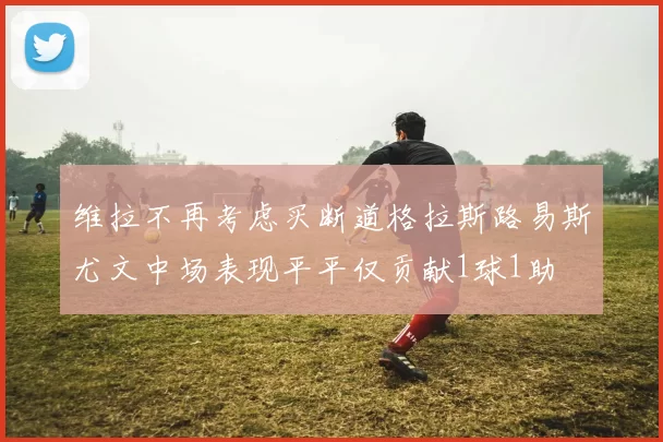 维拉不再考虑买断道格拉斯路易斯尤文中场表现平平仅贡献1球1助
