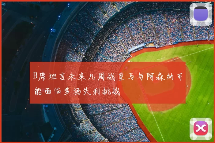 B席坦言未来几周战皇马与阿森纳可能面临多场失利挑战