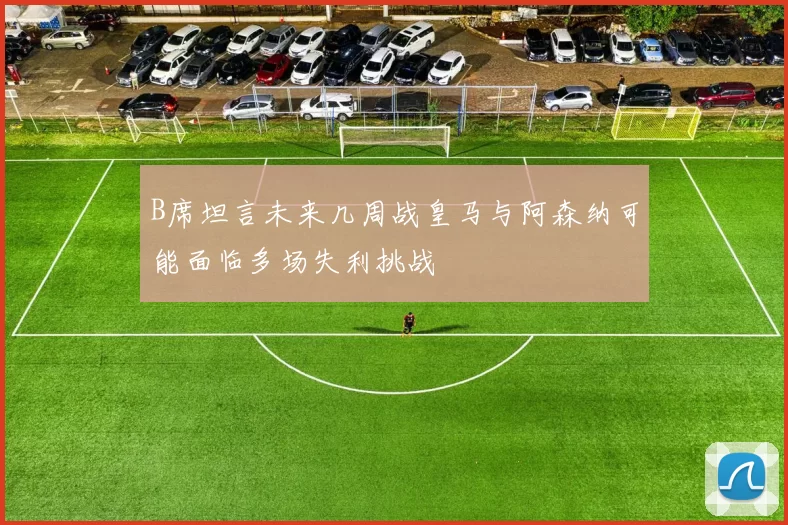 B席坦言未来几周战皇马与阿森纳可能面临多场失利挑战