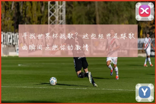 寻找世界杯战歌?这些经典足球歌曲瞬间点燃你的激情