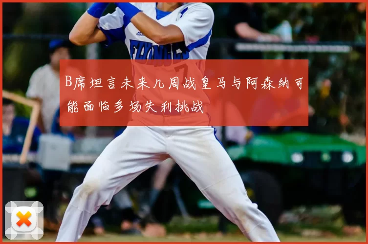 B席坦言未来几周战皇马与阿森纳可能面临多场失利挑战