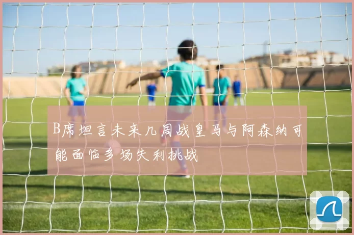 B席坦言未来几周战皇马与阿森纳可能面临多场失利挑战