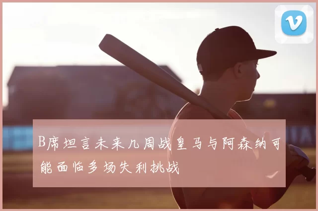 B席坦言未来几周战皇马与阿森纳可能面临多场失利挑战