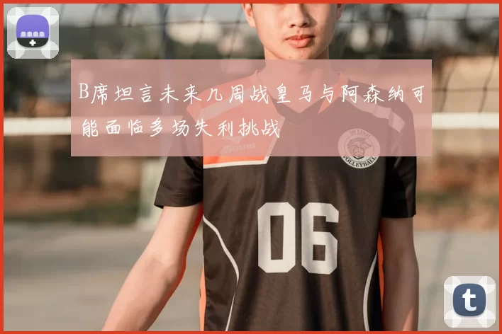 B席坦言未来几周战皇马与阿森纳可能面临多场失利挑战
