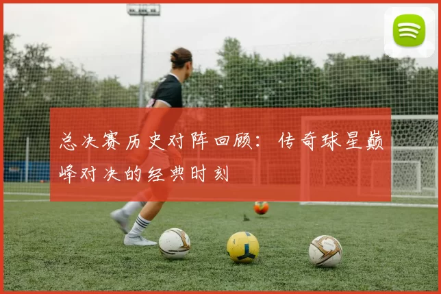 总决赛历史对阵回顾：传奇球星巅峰对决的经典时刻