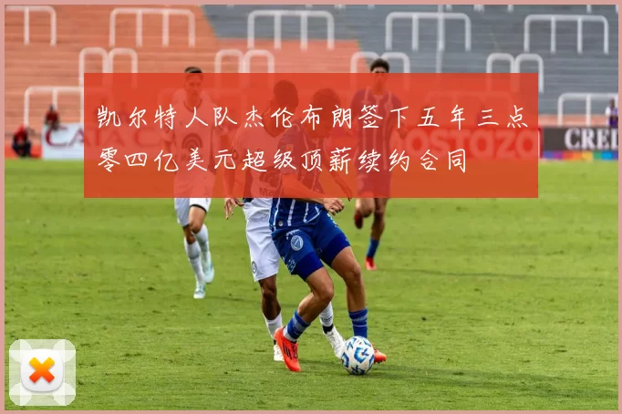 凯尔特人队杰伦布朗签下五年三点零四亿美元超级顶薪续约合同