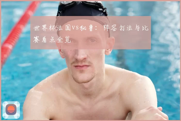 世界杯法国vs秘鲁:阵容打法与比赛看点全览