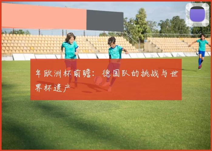 年欧洲杯前瞻:德国队的挑战与世界杯遗产