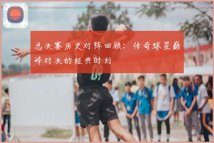 总决赛历史对阵回顾：传奇球星巅峰对决的经典时刻