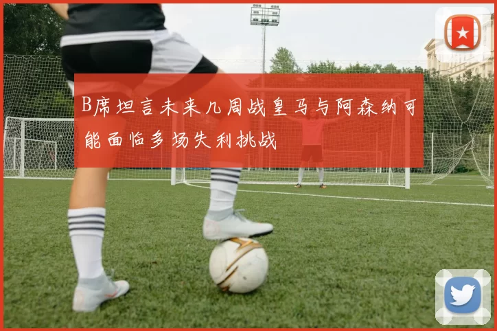 B席坦言未来几周战皇马与阿森纳可能面临多场失利挑战