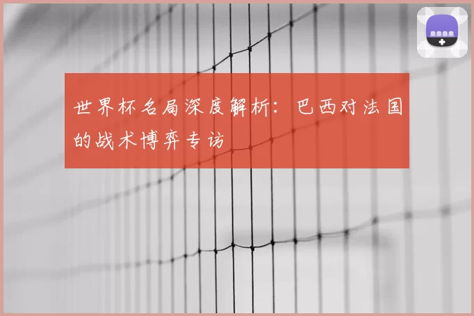 世界杯名局深度解析:巴西对法国的战术博弈专访