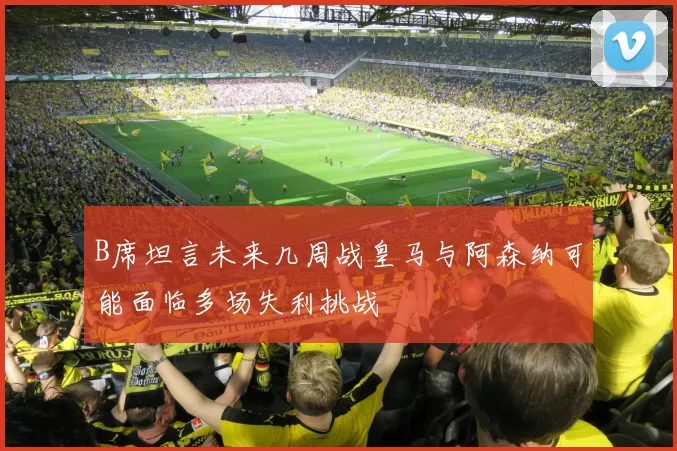 B席坦言未来几周战皇马与阿森纳可能面临多场失利挑战
