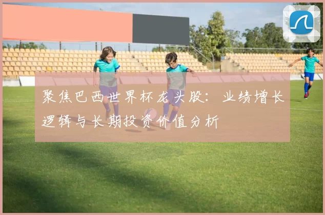 聚焦巴西世界杯龙头股:业绩增长逻辑与长期投资价值分析