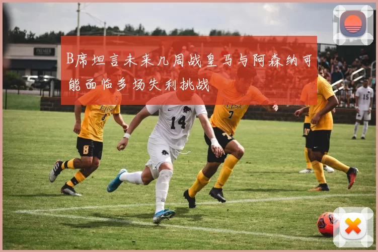 B席坦言未来几周战皇马与阿森纳可能面临多场失利挑战
