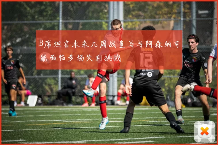 B席坦言未来几周战皇马与阿森纳可能面临多场失利挑战
