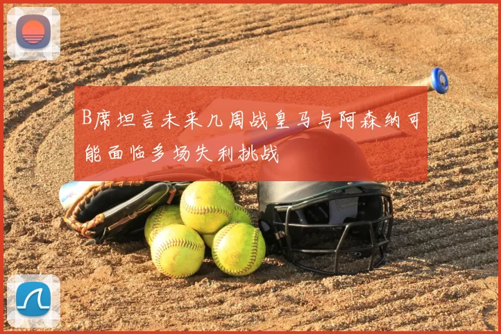 B席坦言未来几周战皇马与阿森纳可能面临多场失利挑战