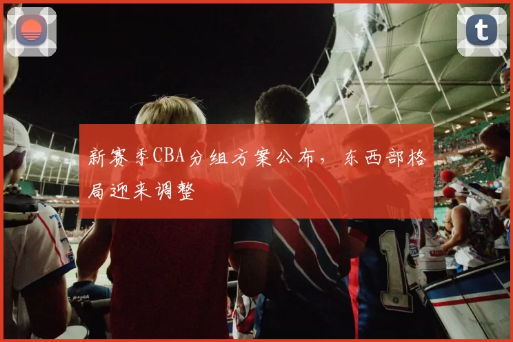 新赛季CBA分组方案公布，东西部格局迎来调整