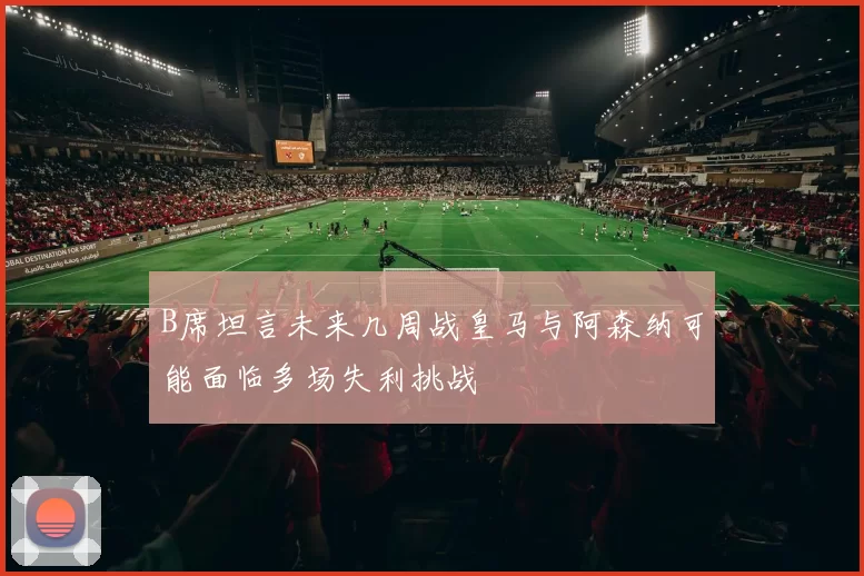 B席坦言未来几周战皇马与阿森纳可能面临多场失利挑战