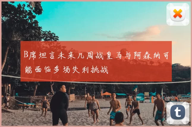B席坦言未来几周战皇马与阿森纳可能面临多场失利挑战