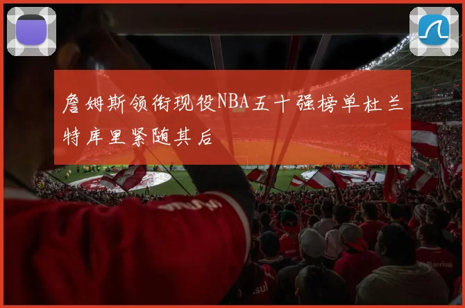 詹姆斯领衔现役NBA五十强榜单杜兰特库里紧随其后