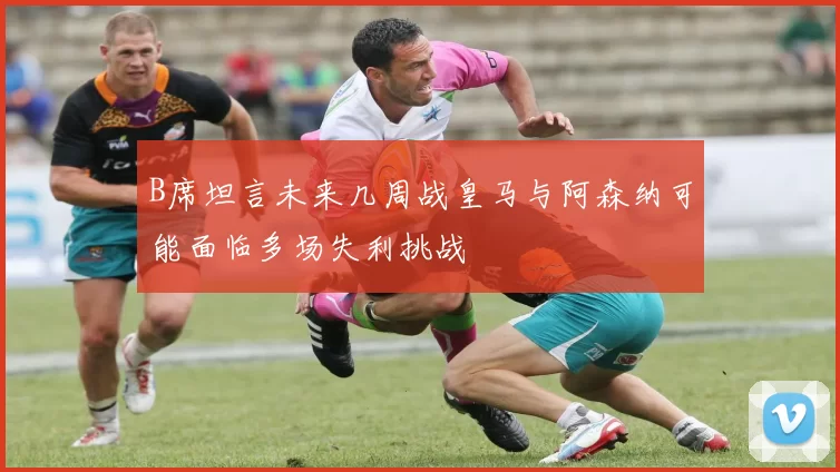 B席坦言未来几周战皇马与阿森纳可能面临多场失利挑战
