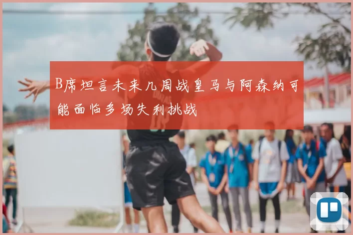 B席坦言未来几周战皇马与阿森纳可能面临多场失利挑战