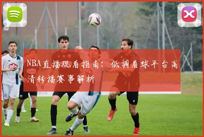 NBA直播观看指南：低调看球平台高清转播赛事解析