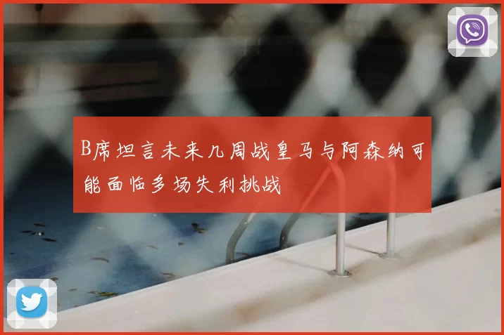 B席坦言未来几周战皇马与阿森纳可能面临多场失利挑战