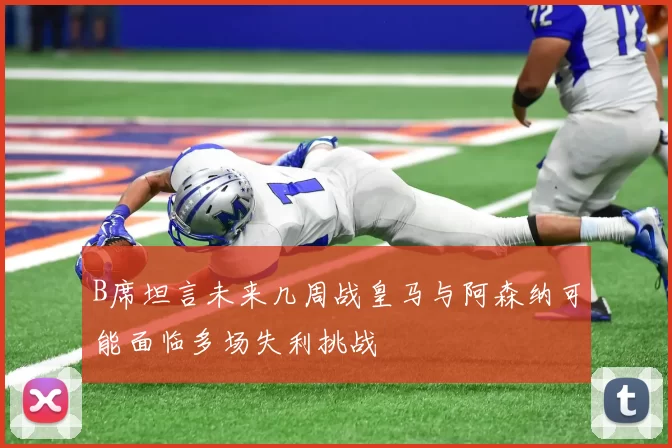 B席坦言未来几周战皇马与阿森纳可能面临多场失利挑战