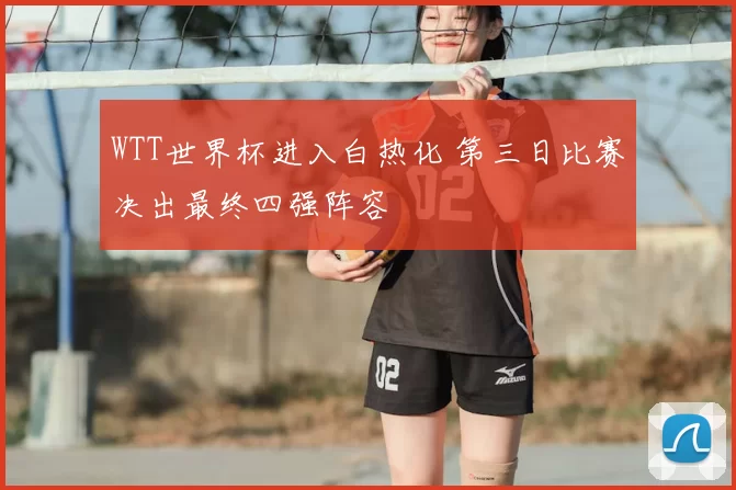 WTT世界杯进入白热化 第三日比赛决出最终四强阵容