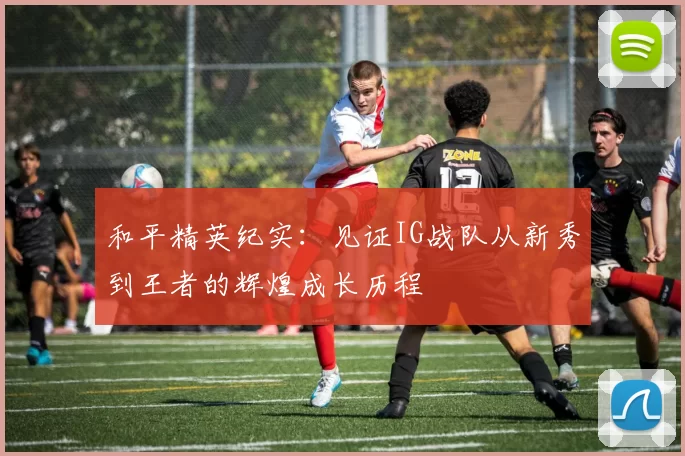 和平精英纪实：见证IG战队从新秀到王者的辉煌成长历程