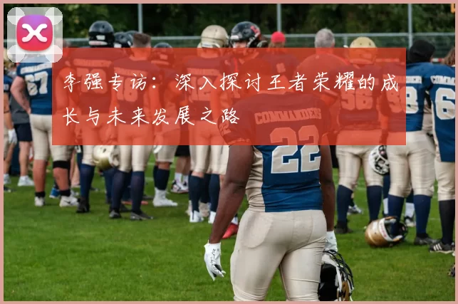 李强专访：深入探讨王者荣耀的成长与未来发展之路