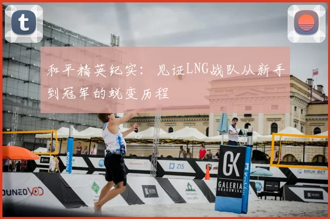 和平精英纪实：见证LNG战队从新手到冠军的蜕变历程