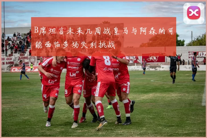 B席坦言未来几周战皇马与阿森纳可能面临多场失利挑战