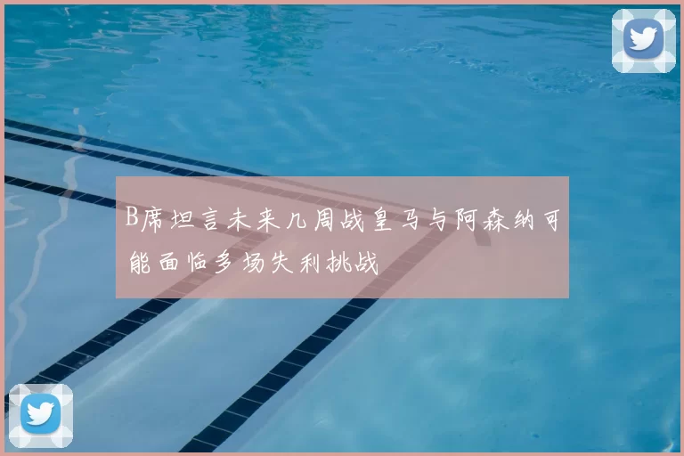 B席坦言未来几周战皇马与阿森纳可能面临多场失利挑战