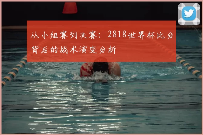 从小组赛到决赛:2818世界杯比分背后的战术演变分析