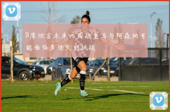 B席坦言未来几周战皇马与阿森纳可能面临多场失利挑战