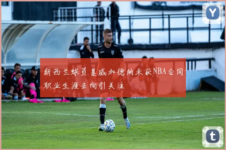 新西兰球员基威加德纳未获NBA合同职业生涯去向引关注