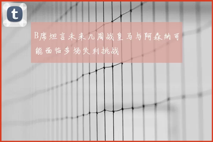 B席坦言未来几周战皇马与阿森纳可能面临多场失利挑战