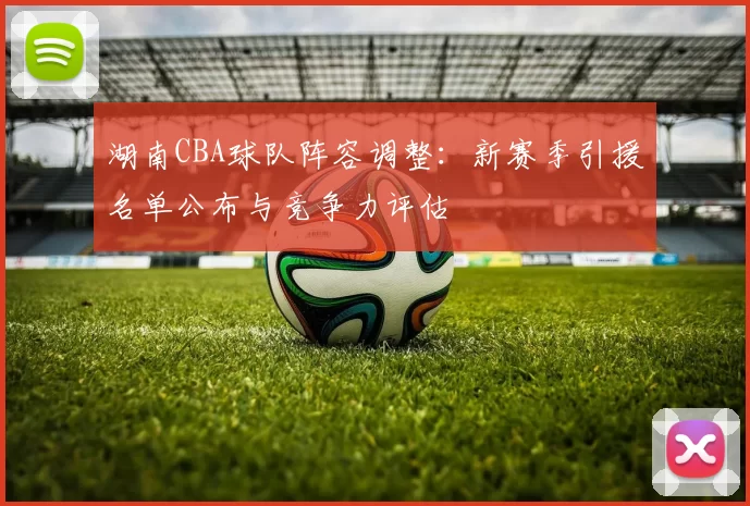 湖南CBA球队阵容调整：新赛季引援名单公布与竞争力评估