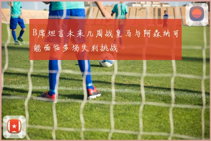 B席坦言未来几周战皇马与阿森纳可能面临多场失利挑战
