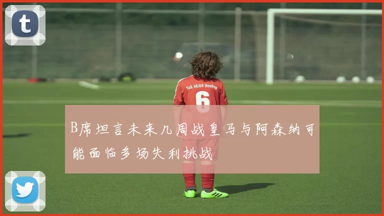 B席坦言未来几周战皇马与阿森纳可能面临多场失利挑战