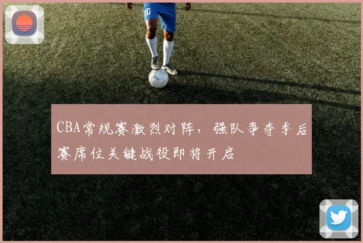 CBA常规赛激烈对阵,强队争夺季后赛席位关键战役即将开启