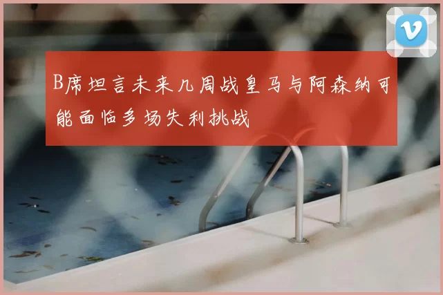 B席坦言未来几周战皇马与阿森纳可能面临多场失利挑战