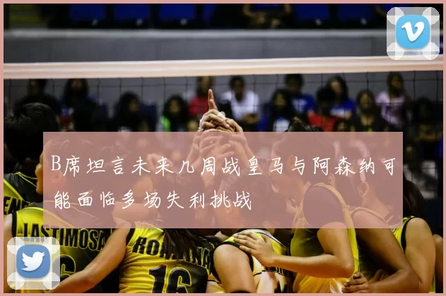 B席坦言未来几周战皇马与阿森纳可能面临多场失利挑战