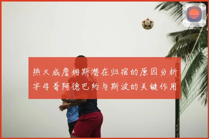 热火成詹姆斯潜在归宿的原因分析字母哥阿德巴约与斯波的关键作用