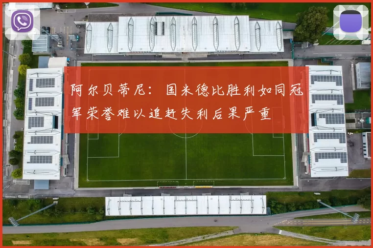 阿尔贝蒂尼：国米德比胜利如同冠军荣誉难以追赶失利后果严重