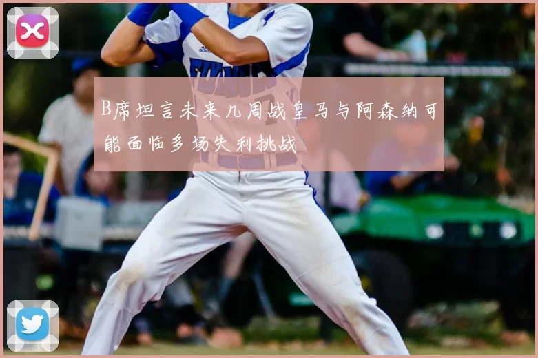 B席坦言未来几周战皇马与阿森纳可能面临多场失利挑战