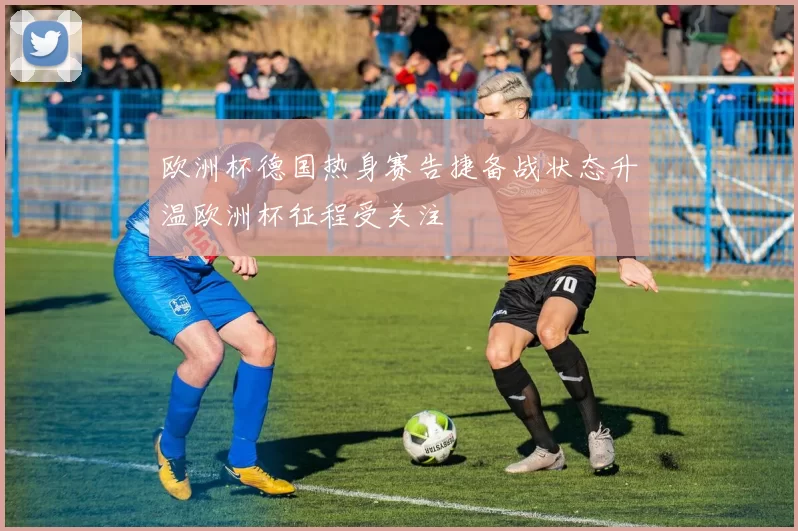 欧洲杯德国热身赛告捷备战状态升温欧洲杯征程受关注