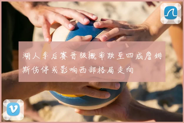 湖人季后赛晋级概率跌至四成詹姆斯伤停或影响西部格局走向